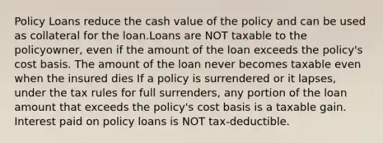 Policy Loans reduce the cash value of the policy and can be used as collateral for the loan.Loans are NOT taxable to the policyowner, even if the amount of the loan exceeds the policy's cost basis. The amount of the loan never becomes taxable even when the insured dies If a policy is surrendered or it lapses, under the tax rules for full surrenders, any portion of the loan amount that exceeds the policy's cost basis is a taxable gain. Interest paid on policy loans is NOT tax-deductible.