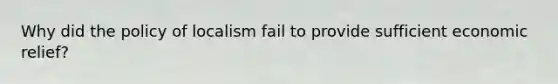 Why did the policy of localism fail to provide sufficient economic relief?