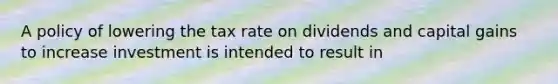 A policy of lowering the tax rate on dividends and capital gains to increase investment is intended to result in