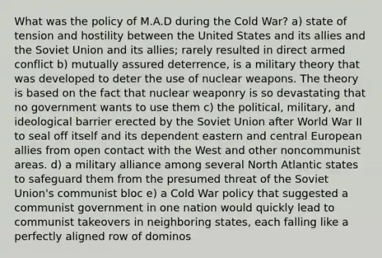 What was the policy of M.A.D during the Cold War? a) state of tension and hostility between the United States and its allies and the Soviet Union and its allies; rarely resulted in direct armed conflict b) mutually assured deterrence, is a military theory that was developed to deter the use of nuclear weapons. The theory is based on the fact that nuclear weaponry is so devastating that no government wants to use them c) the political, military, and ideological barrier erected by the Soviet Union after World War II to seal off itself and its dependent eastern and central European allies from open contact with the West and other noncommunist areas. d) a military alliance among several North Atlantic states to safeguard them from the presumed threat of the Soviet Union's communist bloc e) a Cold War policy that suggested a communist government in one nation would quickly lead to communist takeovers in neighboring states, each falling like a perfectly aligned row of dominos