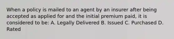 When a policy is mailed to an agent by an insurer after being accepted as applied for and the initial premium paid, it is considered to be: A. Legally Delivered B. Issued C. Purchased D. Rated