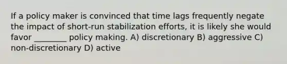 If a policy maker is convinced that time lags frequently negate the impact of short-run stabilization efforts, it is likely she would favor ________ policy making. A) discretionary B) aggressive C) non-discretionary D) active