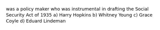 was a policy maker who was instrumental in drafting the Social Security Act of 1935 a) Harry Hopkins b) Whitney Young c) Grace Coyle d) Eduard Lindeman