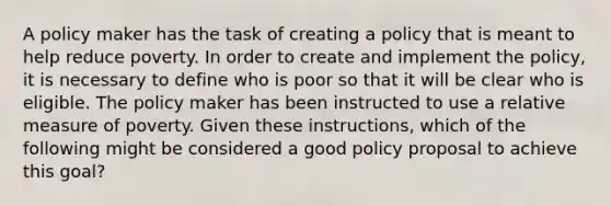 A policy maker has the task of creating a policy that is meant to help reduce poverty. In order to create and implement the policy, it is necessary to define who is poor so that it will be clear who is eligible. The policy maker has been instructed to use a relative measure of poverty. Given these instructions, which of the following might be considered a good policy proposal to achieve this goal?