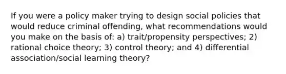 If you were a policy maker trying to design social policies that would reduce criminal offending, what recommendations would you make on the basis of: a) trait/propensity perspectives; 2) rational choice theory; 3) control theory; and 4) differential association/social learning theory?