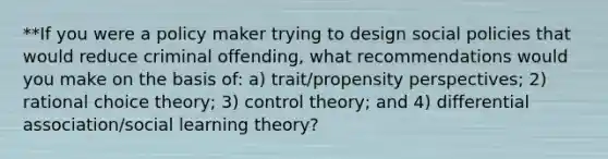 **If you were a policy maker trying to design social policies that would reduce criminal offending, what recommendations would you make on the basis of: a) trait/propensity perspectives; 2) rational choice theory; 3) control theory; and 4) differential association/social learning theory?