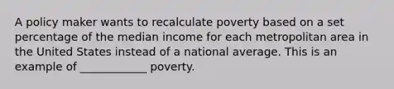 A policy maker wants to recalculate poverty based on a set percentage of the median income for each metropolitan area in the United States instead of a national average. This is an example of ____________ poverty.