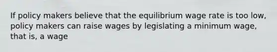 If policy makers believe that the equilibrium wage rate is too low, policy makers can raise wages by legislating a minimum wage, that is, a wage