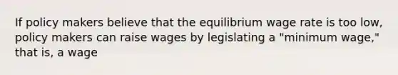 If policy makers believe that the equilibrium wage rate is too​ low, policy makers can raise wages by legislating a​ "minimum wage," that​ is, a wage