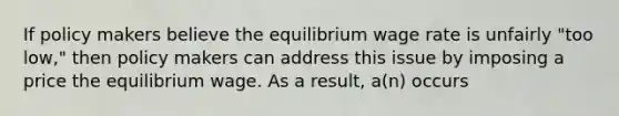 If policy makers believe the equilibrium wage rate is unfairly "too low," then policy makers can address this issue by imposing a price the equilibrium wage. As a result, a(n) occurs