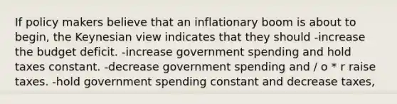 If policy makers believe that an inflationary boom is about to begin, the Keynesian view indicates that they should -increase the budget deficit. -increase government spending and hold taxes constant. -decrease government spending and / o * r raise taxes. -hold government spending constant and decrease taxes,