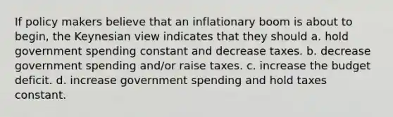 If policy makers believe that an inflationary boom is about to begin, the Keynesian view indicates that they should a. hold government spending constant and decrease taxes. b. decrease government spending and/or raise taxes. c. increase the budget deficit. d. increase government spending and hold taxes constant.