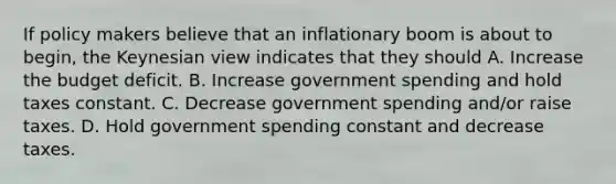 If policy makers believe that an inflationary boom is about to begin, the Keynesian view indicates that they should A. Increase the budget deficit. B. Increase government spending and hold taxes constant. C. Decrease government spending and/or raise taxes. D. Hold government spending constant and decrease taxes.