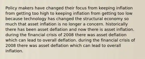 Policy makers have changed their focus from keeping inflation from getting too high to keeping inflation from getting too low because technology has changed the structural economy so much that asset inflation is no longer a concern. historically there has been asset deflation and now there is asset inflation. during the financial crisis of 2008 there was asset deflation which can lead to overall deflation. during the financial crisis of 2008 there was asset deflation which can lead to overall inflation.