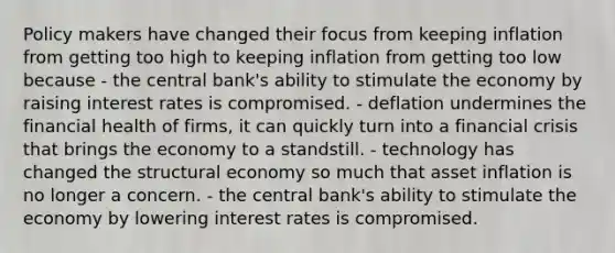 Policy makers have changed their focus from keeping inflation from getting too high to keeping inflation from getting too low because - the central bank's ability to stimulate the economy by raising interest rates is compromised. - deflation undermines the financial health of firms, it can quickly turn into a financial crisis that brings the economy to a standstill. - technology has changed the structural economy so much that asset inflation is no longer a concern. - the central bank's ability to stimulate the economy by lowering interest rates is compromised.