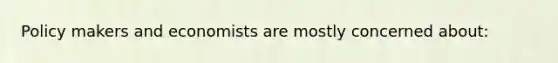 Policy makers and economists are mostly concerned about: