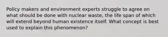 Policy makers and environment experts struggle to agree on what should be done with nuclear waste, the life span of which will extend beyond human existence itself. What concept is best used to explain this phenomenon?