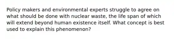 Policy makers and environmental experts struggle to agree on what should be done with nuclear waste, the life span of which will extend beyond human existence itself. What concept is best used to explain this phenomenon?