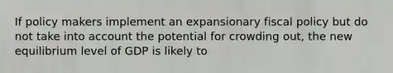 If policy makers implement an expansionary fiscal policy but do not take into account the potential for crowding out, the new equilibrium level of GDP is likely to