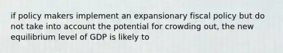 if policy makers implement an expansionary fiscal policy but do not take into account the potential for crowding out, the new equilibrium level of GDP is likely to