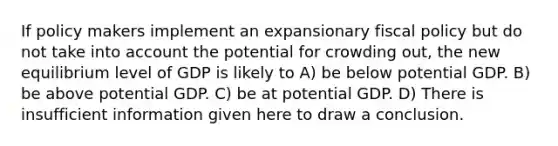 If policy makers implement an expansionary fiscal policy but do not take into account the potential for crowding out, the new equilibrium level of GDP is likely to A) be below potential GDP. B) be above potential GDP. C) be at potential GDP. D) There is insufficient information given here to draw a conclusion.