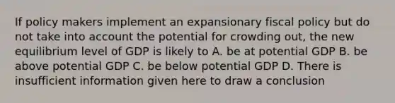 If policy makers implement an expansionary fiscal policy but do not take into account the potential for crowding out, the new equilibrium level of GDP is likely to A. be at potential GDP B. be above potential GDP C. be below potential GDP D. There is insufficient information given here to draw a conclusion