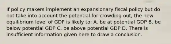 If policy makers implement an expansionary fiscal policy but do not take into account the potential for crowding out, the new equilibrium level of GDP is likely to: A. be at potential GDP B. be below potential GDP C. be above potential GDP D. There is insufficient information given here to draw a conclusion.