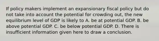 If policy makers implement an expansionary <a href='https://www.questionai.com/knowledge/kPTgdbKdvz-fiscal-policy' class='anchor-knowledge'>fiscal policy</a> but do not take into account the potential for crowding out, the new equilibrium level of GDP is likely to A. be at potential GDP. B. be above potential GDP. C. be below potential GDP. D. There is insufficient information given here to draw a conclusion.