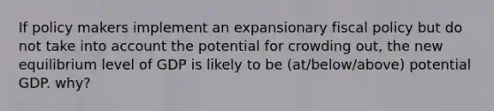 If policy makers implement an expansionary <a href='https://www.questionai.com/knowledge/kPTgdbKdvz-fiscal-policy' class='anchor-knowledge'>fiscal policy</a> but do not take into account the potential for crowding out, the new equilibrium level of GDP is likely to be (at/below/above) potential GDP. why?