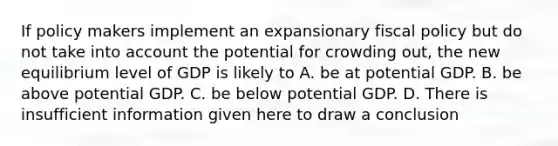 If policy makers implement an expansionary fiscal policy but do not take into account the potential for crowding out, the new equilibrium level of GDP is likely to A. be at potential GDP. B. be above potential GDP. C. be below potential GDP. D. There is insufficient information given here to draw a conclusion