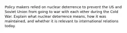 Policy makers relied on nuclear deterrence to prevent the US and Soviet Union from going to war with each other during the Cold War. Explain what nuclear deterrence means, how it was maintained, and whether it is relevant to international relations today.