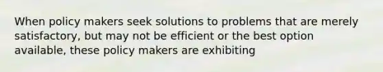 When policy makers seek solutions to problems that are merely satisfactory, but may not be efficient or the best option available, these policy makers are exhibiting