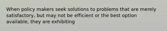 When policy makers seek solutions to problems that are merely satisfactory, but may not be efficient or the best option available, they are exhibiting