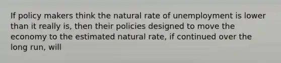 If policy makers think the natural rate of unemployment is lower than it really is, then their policies designed to move the economy to the estimated natural rate, if continued over the long run, will