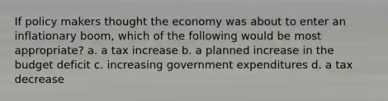 If policy makers thought the economy was about to enter an inflationary boom, which of the following would be most appropriate? a. a tax increase b. a planned increase in the budget deficit c. increasing government expenditures d. a tax decrease