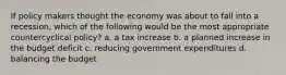 If policy makers thought the economy was about to fall into a recession, which of the following would be the most appropriate countercyclical policy? a. a tax increase b. a planned increase in the budget deficit c. reducing government expenditures d. balancing the budget