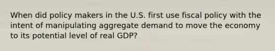 When did policy makers in the U.S. first use fiscal policy with the intent of manipulating aggregate demand to move the economy to its potential level of real GDP?