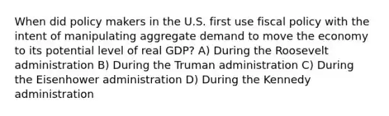 When did policy makers in the U.S. first use fiscal policy with the intent of manipulating aggregate demand to move the economy to its potential level of real GDP? A) During the Roosevelt administration B) During the Truman administration C) During the Eisenhower administration D) During the Kennedy administration