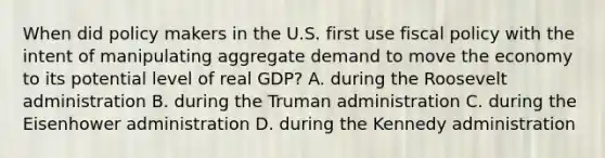 When did policy makers in the U.S. first use fiscal policy with the intent of manipulating aggregate demand to move the economy to its potential level of real GDP? A. during the Roosevelt administration B. during the Truman administration C. during the Eisenhower administration D. during the Kennedy administration