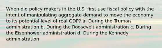 When did policy makers in the U.S. first use fiscal policy with the intent of manipulating aggregate demand to move the economy to its potential level of real GDP? a. During the Truman administration b. During the Roosevelt administration c. During the Eisenhower administration d. During the Kennedy administration