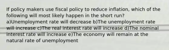 If policy makers use <a href='https://www.questionai.com/knowledge/kPTgdbKdvz-fiscal-policy' class='anchor-knowledge'>fiscal policy</a> to reduce inflation, which of the following will most likely happen in the short run? a)<a href='https://www.questionai.com/knowledge/kh7PJ5HsOk-unemployment-rate' class='anchor-knowledge'>unemployment rate</a> will decrease b)The unemployment rate will increase c)The real interest rate will increase d)The nominal interest rate will increase e)The economy will remain at the natural rate of unemployment