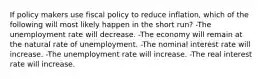 If policy makers use fiscal policy to reduce inflation, which of the following will most likely happen in the short run? -The unemployment rate will decrease. -The economy will remain at the natural rate of unemployment. -The nominal interest rate will increase. -The unemployment rate will increase. -The real interest rate will increase.