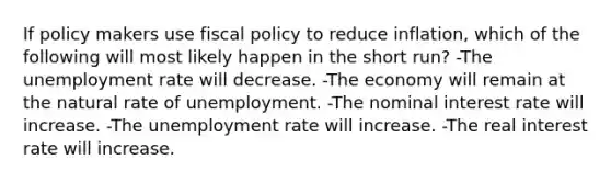 If policy makers use fiscal policy to reduce inflation, which of the following will most likely happen in the short run? -The unemployment rate will decrease. -The economy will remain at the natural rate of unemployment. -The nominal interest rate will increase. -The unemployment rate will increase. -The real interest rate will increase.