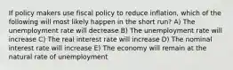 If policy makers use fiscal policy to reduce inflation, which of the following will most likely happen in the short run? A) The unemployment rate will decrease B) The unemployment rate will increase C) The real interest rate will increase D) The nominal interest rate will increase E) The economy will remain at the natural rate of unemployment