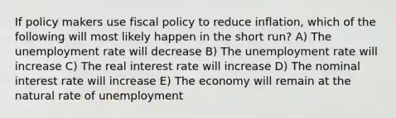 If policy makers use fiscal policy to reduce inflation, which of the following will most likely happen in the short run? A) The unemployment rate will decrease B) The unemployment rate will increase C) The real interest rate will increase D) The nominal interest rate will increase E) The economy will remain at the natural rate of unemployment