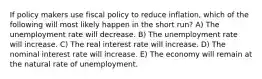 If policy makers use fiscal policy to reduce inflation, which of the following will most likely happen in the short run? A) The unemployment rate will decrease. B) The unemployment rate will increase. C) The real interest rate will increase. D) The nominal interest rate will increase. E) The economy will remain at the natural rate of unemployment.