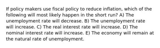 If policy makers use fiscal policy to reduce inflation, which of the following will most likely happen in the short run? A) The unemployment rate will decrease. B) The unemployment rate will increase. C) The real interest rate will increase. D) The nominal interest rate will increase. E) The economy will remain at the natural rate of unemployment.