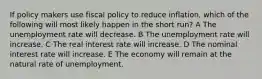 If policy makers use fiscal policy to reduce inflation, which of the following will most likely happen in the short run? A The unemployment rate will decrease. B The unemployment rate will increase. C The real interest rate will increase. D The nominal interest rate will increase. E The economy will remain at the natural rate of unemployment.