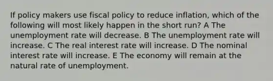 If policy makers use <a href='https://www.questionai.com/knowledge/kPTgdbKdvz-fiscal-policy' class='anchor-knowledge'>fiscal policy</a> to reduce inflation, which of the following will most likely happen in the short run? A The <a href='https://www.questionai.com/knowledge/kh7PJ5HsOk-unemployment-rate' class='anchor-knowledge'>unemployment rate</a> will decrease. B The unemployment rate will increase. C The real interest rate will increase. D The nominal interest rate will increase. E The economy will remain at the natural rate of unemployment.