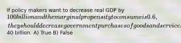 If policy makers want to decrease real GDP by 100 billion and the marginal propensity to consume is 0.6, they should decrease government purchases of goods and services by40 billion. A) True B) False